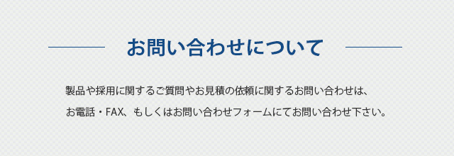 お問い合わせについて 製品や採用に関するご質問やお見積の依頼に関するお問い合わせは、お電話・FAX、もしくはお問い合わせフォームにてお問い合わせ下さい。