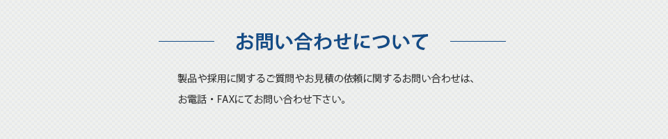 お問い合わせについて 製品や採用に関するご質問やお見積の依頼に関するお問い合わせは、お電話・FAX、もしくはお問い合わせフォームにてお問い合わせ下さい。