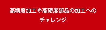 高精度加工や高硬度部品の加工へのチャレンジ