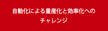 自動化による量産化と効率化へのチャレンジ