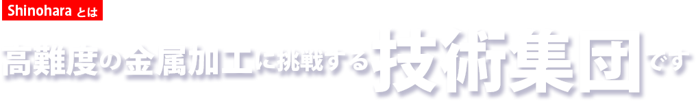 Shinoharaとは　高難度の金属加工に挑戦する技術集団です