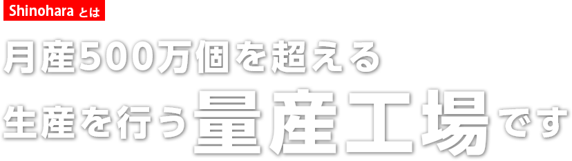 Shinoharaとは 月産500万個を超える生産が可能な量産工場です